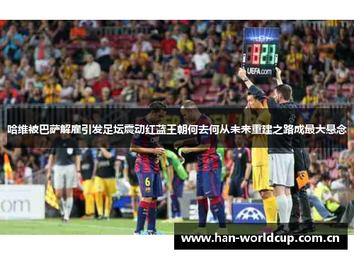 哈维被巴萨解雇引发足坛震动红蓝王朝何去何从未来重建之路成最大悬念